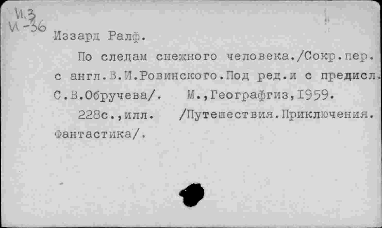 ﻿VIЛ
Иззард Ралф.
По следам снежного человека./Сокр.пер. с англ.В.И.Ровинского.Под ред.и с предисл С.В.Обручева/. М.,Географгиз,1959.
228с.,илл. /Путешествия.Приключения. Фантастика/.